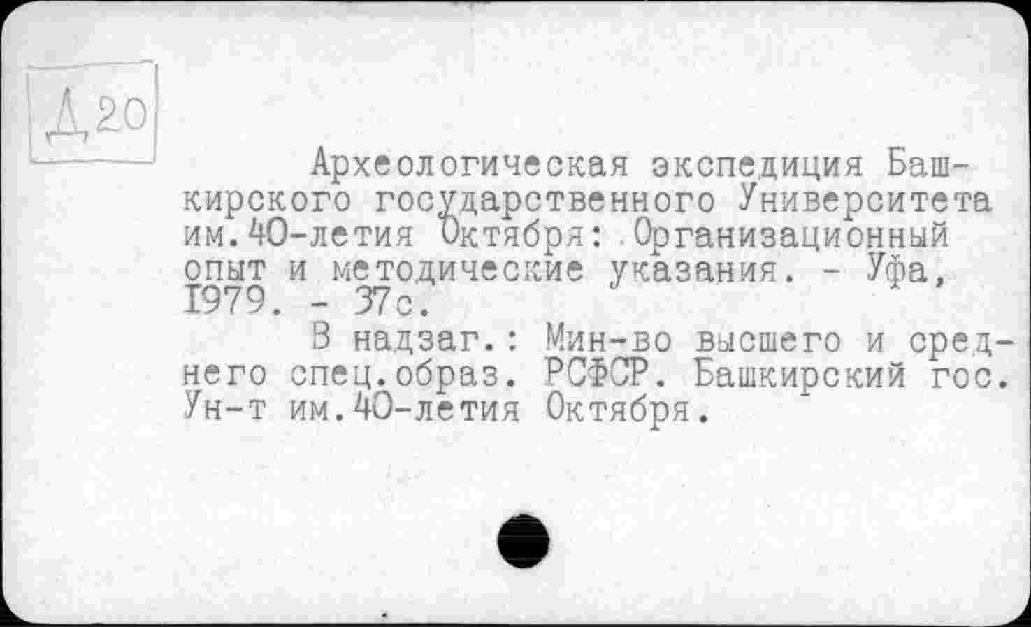 ﻿J^o
Археологическая экспедиция Башкирского государственного Университета им.40-летия Октября: Организационный опыт и методические указания. - Уфа, 1979. - 37с.
8 надзаг.: Мин-во высшего и среднего спец.образ. РСФСР. Башкирский гос. Ун-т им.40-летия Октября.